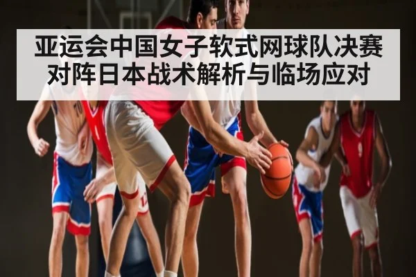 亚运会中国女子软式网球队决赛对阵日本战术解析与临场应对